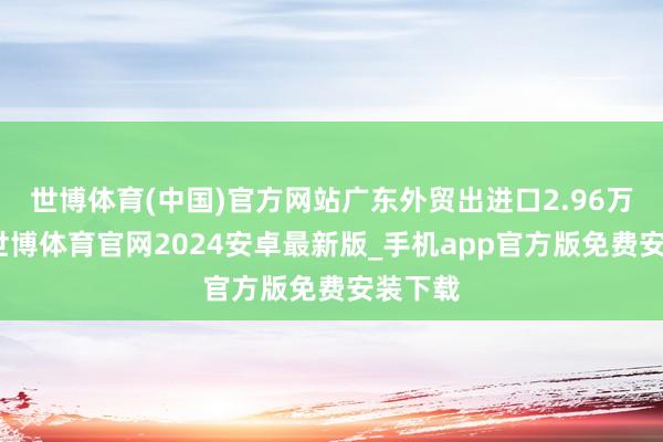 世博体育(中国)官方网站广东外贸出进口2.96万亿元-世博体育官网2024安卓最新版_手机app官方版免费安装下载