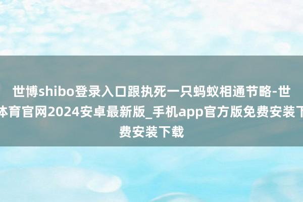 世博shibo登录入口跟执死一只蚂蚁相通节略-世博体育官网2024安卓最新版_手机app官方版免费安装下载
