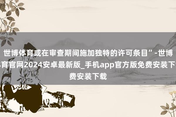 世博体育或在审查期间施加独特的许可条目”-世博体育官网2024安卓最新版_手机app官方版免费安装下载