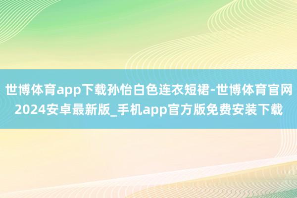 世博体育app下载孙怡白色连衣短裙-世博体育官网2024安卓最新版_手机app官方版免费安装下载