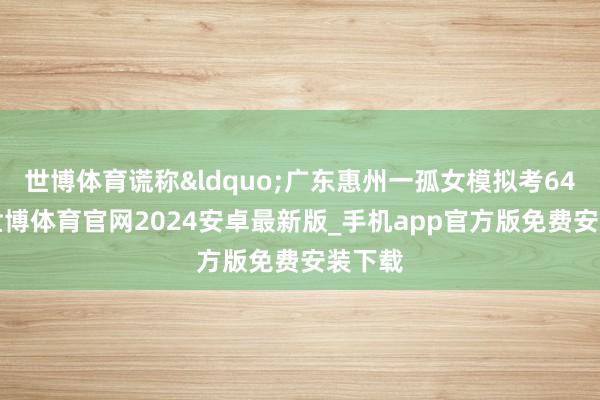世博体育谎称&ldquo;广东惠州一孤女模拟考648分-世博体育官网2024安卓最新版_手机app官方版免费安装下载