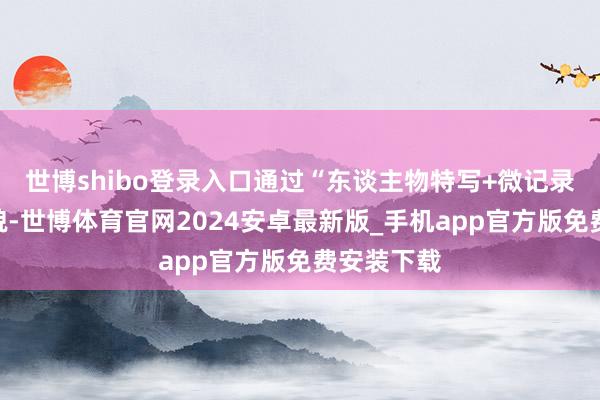 世博shibo登录入口通过“东谈主物特写+微记录片”的形貌-世博体育官网2024安卓最新版_手机app官方版免费安装下载