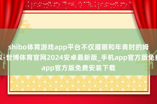 shibo体育游戏app平台不仅眉眼和年青时的姆妈极为酷似-世博体育官网2024安卓最新版_手机app官方版免费安装下载