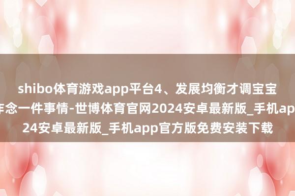 shibo体育游戏app平台4、发展均衡才调宝宝从出身以后一直皆在作念一件事情-世博体育官网2024安卓最新版_手机app官方版免费安装下载