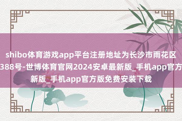 shibo体育游戏app平台注册地址为长沙市雨花区时期阳光正途西388号-世博体育官网2024安卓最新版_手机app官方版免费安装下载