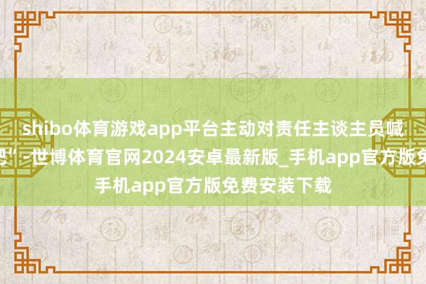 shibo体育游戏app平台主动对责任主谈主员喊出“给小雪吧”-世博体育官网2024安卓最新版_手机app官方版免费安装下载