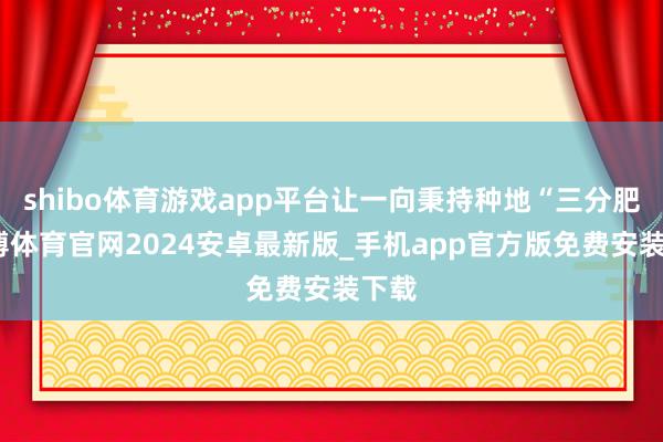shibo体育游戏app平台让一向秉持种地“三分肥-世博体育官网2024安卓最新版_手机app官方版免费安装下载