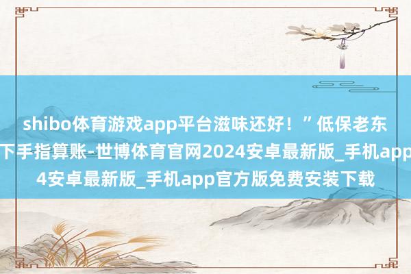 shibo体育游戏app平台滋味还好！”低保老东说念见识大爷掰入辖下手指算账-世博体育官网2024安卓最新版_手机app官方版免费安装下载