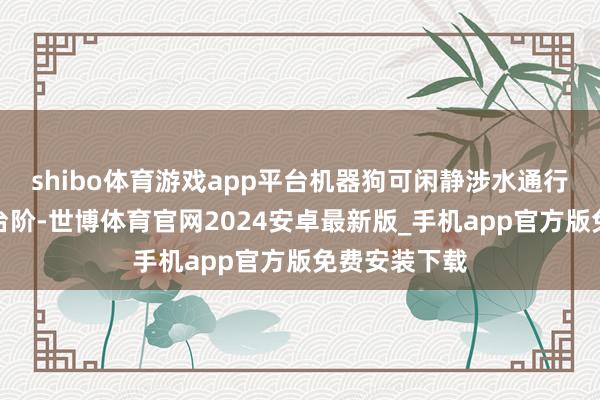 shibo体育游戏app平台机器狗可闲静涉水通行、翻越沟坎台阶-世博体育官网2024安卓最新版_手机app官方版免费安装下载