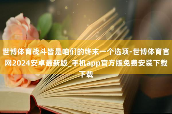 世博体育战斗皆是咱们的终末一个选项-世博体育官网2024安卓最新版_手机app官方版免费安装下载