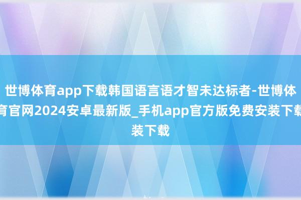 世博体育app下载韩国语言语才智未达标者-世博体育官网2024安卓最新版_手机app官方版免费安装下载