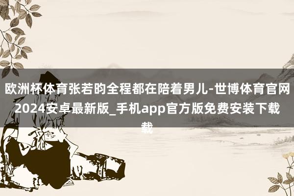 欧洲杯体育张若昀全程都在陪着男儿-世博体育官网2024安卓最新版_手机app官方版免费安装下载