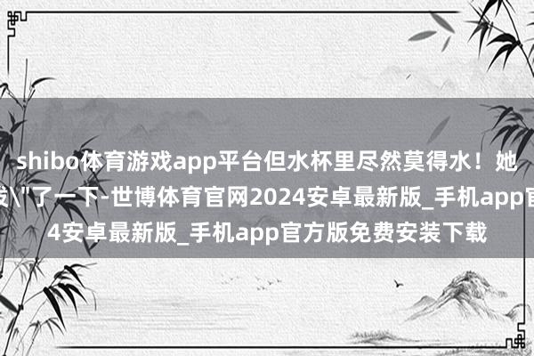 shibo体育游戏app平台但水杯里尽然莫得水！她就这样对着空气