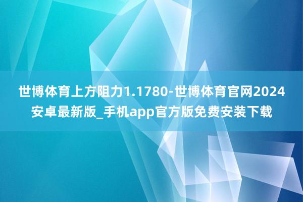 世博体育上方阻力1.1780-世博体育官网2024安卓最新版_手机app官方版免费安装下载