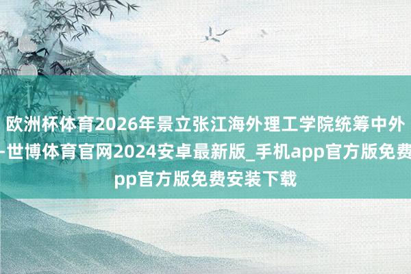欧洲杯体育2026年景立张江海外理工学院统筹中外互助办学-世博体育官网2024安卓最新版_手机app官方版免费安装下载