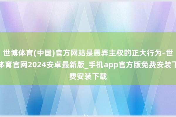 世博体育(中国)官方网站是愚弄主权的正大行为-世博体育官网2024安卓最新版_手机app官方版免费安装下载