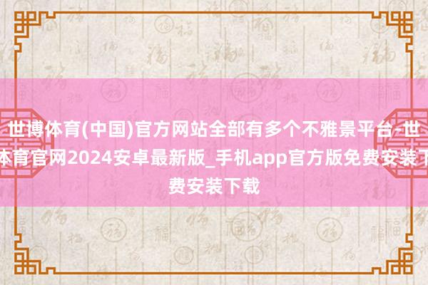 世博体育(中国)官方网站全部有多个不雅景平台-世博体育官网2024安卓最新版_手机app官方版免费安装下载