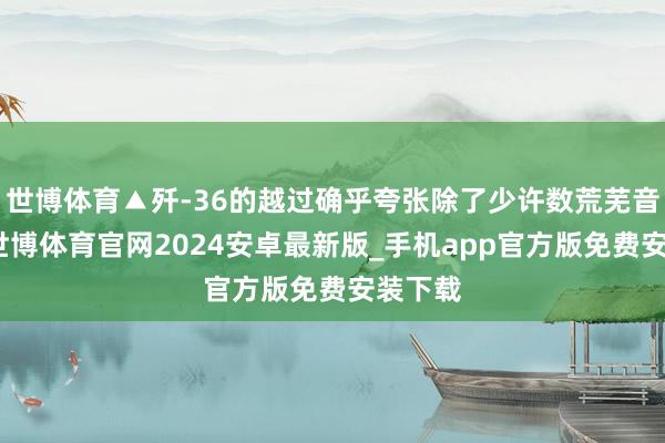 世博体育▲歼-36的越过确乎夸张除了少许数荒芜音讯外-世博体育官网2024安卓最新版_手机app官方版免费安装下载