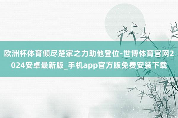 欧洲杯体育倾尽楚家之力助他登位-世博体育官网2024安卓最新版_手机app官方版免费安装下载
