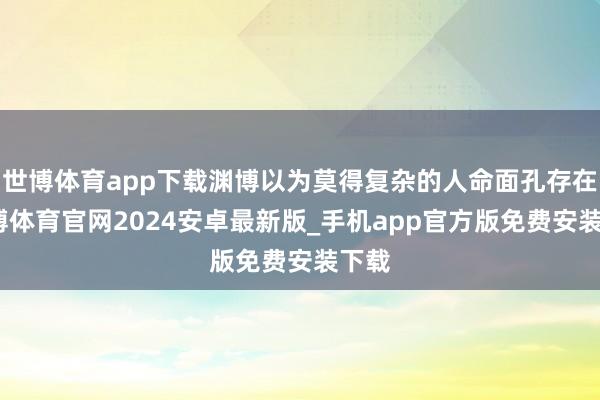 世博体育app下载渊博以为莫得复杂的人命面孔存在-世博体育官网2024安卓最新版_手机app官方版免费安装下载