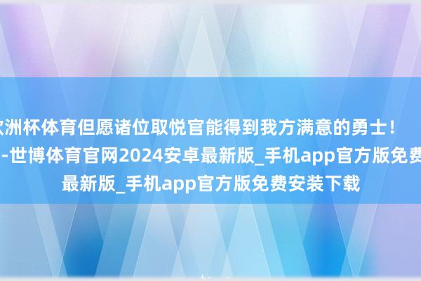 欧洲杯体育但愿诸位取悦官能得到我方满意的勇士！                      -世博体育官网2024安卓最新版_手机app官方版免费安装下载