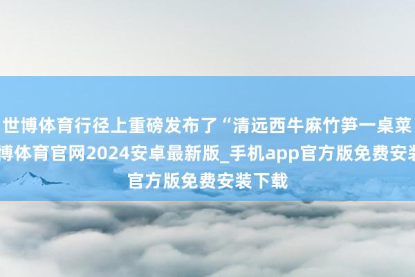 世博体育行径上重磅发布了“清远西牛麻竹笋一桌菜”-世博体育官网2024安卓最新版_手机app官方版免费安装下载
