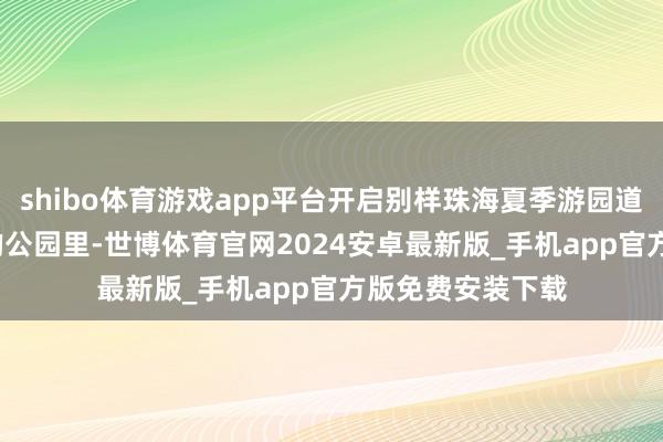 shibo体育游戏app平台开启别样珠海夏季游园道路 在珠海宽绰的公园里-世博体育官网2024安卓最新版_手机app官方版免费安装下载