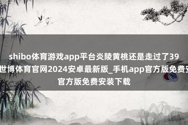 shibo体育游戏app平台炎陵黄桃还是走过了39个岁首-世博体育官网2024安卓最新版_手机app官方版免费安装下载
