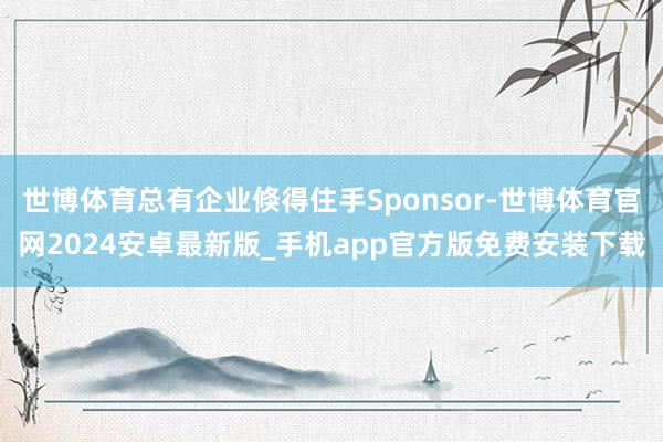 世博体育总有企业倏得住手Sponsor-世博体育官网2024安卓最新版_手机app官方版免费安装下载