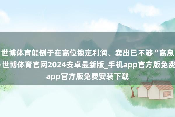 世博体育颠倒于在高位锁定利润、卖出已不够“高息”的金钱-世博体育官网2024安卓最新版_手机app官方版免费安装下载