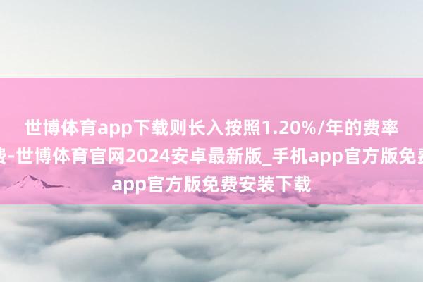 世博体育app下载则长入按照1.20%/年的费率收取解决费-世博体育官网2024安卓最新版_手机app官方版免费安装下载