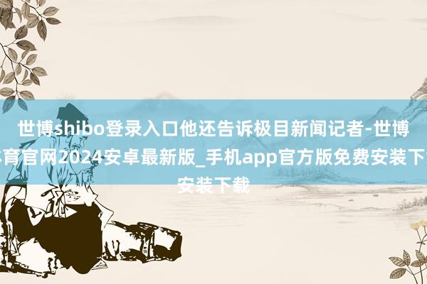 世博shibo登录入口他还告诉极目新闻记者-世博体育官网2024安卓最新版_手机app官方版免费安装下载