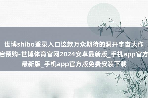 世博shibo登录入口这款万众期待的洞开宇宙大作定于6月25日开启预购-世博体育官网2024安卓最新版_手机app官方版免费安装下载