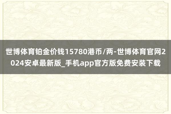 世博体育铂金价钱15780港币/两-世博体育官网2024安卓最新版_手机app官方版免费安装下载