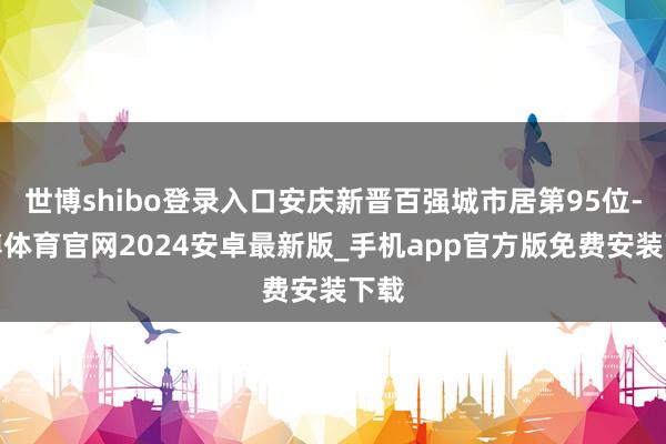 世博shibo登录入口安庆新晋百强城市居第95位-世博体育官网2024安卓最新版_手机app官方版免费安装下载