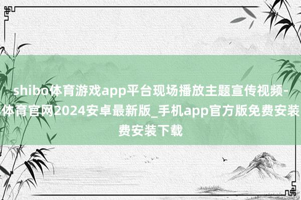 shibo体育游戏app平台现场播放主题宣传视频-世博体育官网2024安卓最新版_手机app官方版免费安装下载