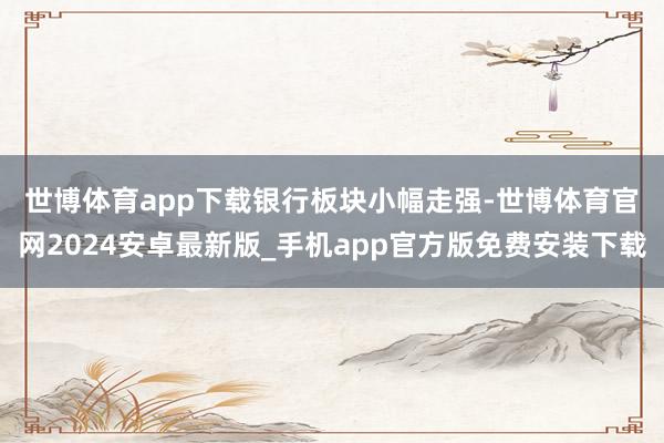 世博体育app下载　　银行板块小幅走强-世博体育官网2024安卓最新版_手机app官方版免费安装下载