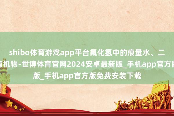 shibo体育游戏app平台氟化氢中的痕量水、二氧化碳和含氧有机物-世博体育官网2024安卓最新版_手机app官方版免费安装下载