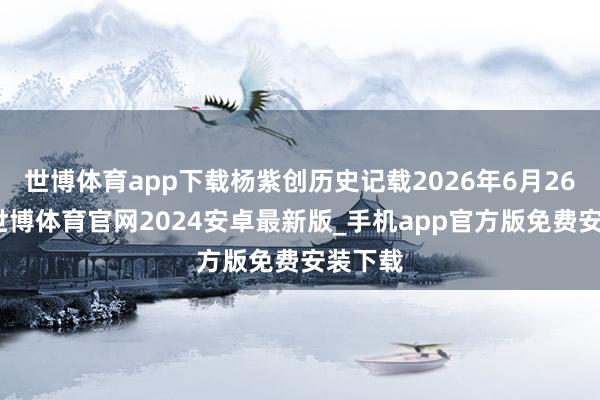世博体育app下载杨紫创历史记载2026年6月26日晚-世博体育官网2024安卓最新版_手机app官方版免费安装下载