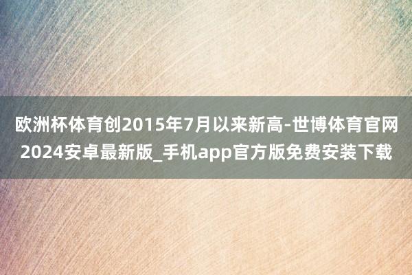 欧洲杯体育创2015年7月以来新高-世博体育官网2024安卓最新版_手机app官方版免费安装下载