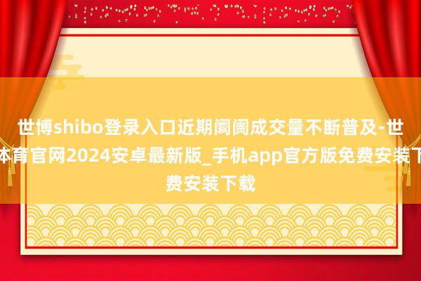 世博shibo登录入口近期阛阓成交量不断普及-世博体育官网2024安卓最新版_手机app官方版免费安装下载