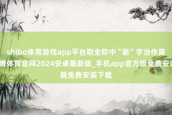 shibo体育游戏app平台取全称中“新”字当作简称-世博体育官网2024安卓最新版_手机app官方版免费安装下载