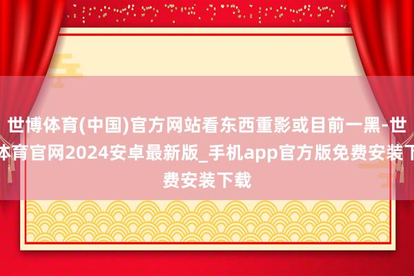 世博体育(中国)官方网站看东西重影或目前一黑-世博体育官网2024安卓最新版_手机app官方版免费安装下载