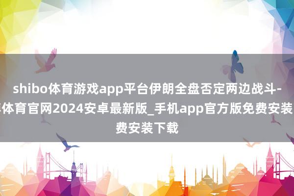 shibo体育游戏app平台伊朗全盘否定两边战斗-世博体育官网2024安卓最新版_手机app官方版免费安装下载