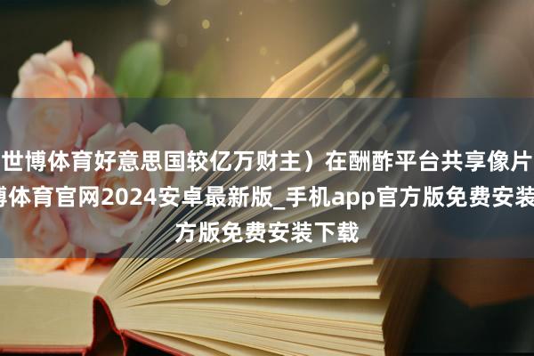 世博体育好意思国较亿万财主）在酬酢平台共享像片-世博体育官网2024安卓最新版_手机app官方版免费安装下载