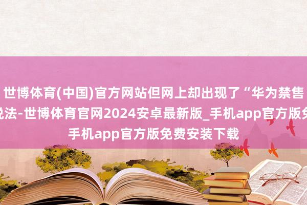 世博体育(中国)官方网站但网上却出现了“华为禁售竹知了”的说法-世博体育官网2024安卓最新版_手机app官方版免费安装下载