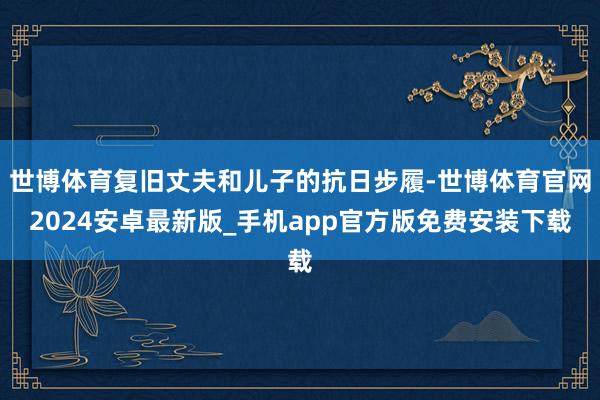 世博体育复旧丈夫和儿子的抗日步履-世博体育官网2024安卓最新版_手机app官方版免费安装下载