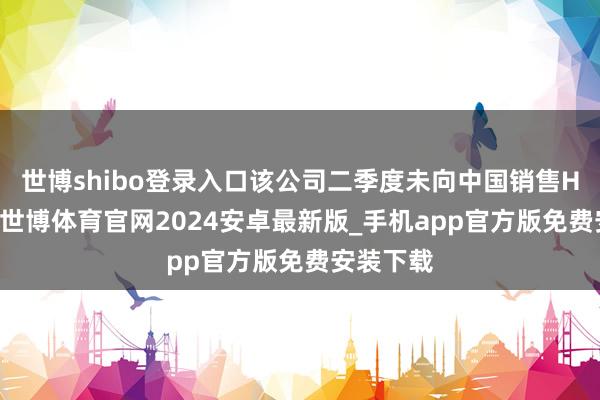 世博shibo登录入口该公司二季度未向中国销售H20芯片-世博体育官网2024安卓最新版_手机app官方版免费安装下载