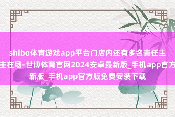 shibo体育游戏app平台门店内还有多名责任主谈主员及路东谈主在场-世博体育官网2024安卓最新版_手机app官方版免费安装下载