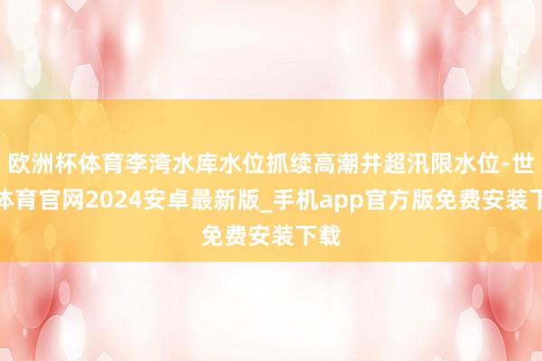 欧洲杯体育李湾水库水位抓续高潮并超汛限水位-世博体育官网2024安卓最新版_手机app官方版免费安装下载